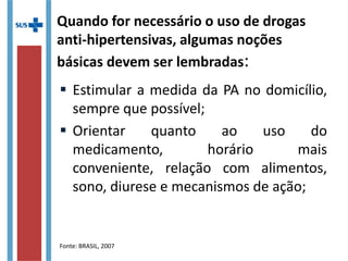 Quando for necessário o uso de drogas
anti-hipertensivas, algumas noções
básicas devem ser lembradas:
 Estimular a medida da PA no domicílio,
sempre que possível;
 Orientar quanto ao uso do
medicamento, horário mais
conveniente, relação com alimentos,
sono, diurese e mecanismos de ação;
Fonte: BRASIL, 2007
 