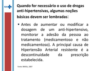 Quando for necessário o uso de drogas
anti-hipertensivas, algumas noções
básicas devem ser lembradas:
 Antes de aumentar ou modificar a
dosagem de um anti-hipertensivo,
monitorar a adesão da pessoa ao
tratamento (medicamentoso e não
medicamentoso). A principal causa de
Hipertensão Arterial resistente é a
descontinuidade da prescrição
estabelecida.
Fonte: BRASIL, 2007
 