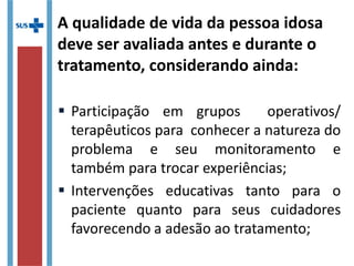 A qualidade de vida da pessoa idosa
deve ser avaliada antes e durante o
tratamento, considerando ainda:
 Participação em grupos operativos/
terapêuticos para conhecer a natureza do
problema e seu monitoramento e
também para trocar experiências;
 Intervenções educativas tanto para o
paciente quanto para seus cuidadores
favorecendo a adesão ao tratamento;
 
