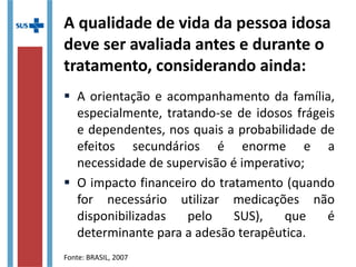 A qualidade de vida da pessoa idosa
deve ser avaliada antes e durante o
tratamento, considerando ainda:
 A orientação e acompanhamento da família,
especialmente, tratando-se de idosos frágeis
e dependentes, nos quais a probabilidade de
efeitos secundários é enorme e a
necessidade de supervisão é imperativo;
 O impacto financeiro do tratamento (quando
for necessário utilizar medicações não
disponibilizadas pelo SUS), que é
determinante para a adesão terapêutica.
Fonte: BRASIL, 2007
 