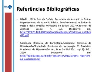 Referências Bibliográficas
• BRASIL. Ministério da Saúde. Secretaria de Atenção à Saúde.
Departamento de Atenção Básica. Envelhecimento e Saúde da
Pessoa Idosa. Brasília: Ministério da Saúde, 2007.(Cadernos de
Atenção Básica, n. 19). Disponível em:
http://189.28.128.100/dab/docs/publicacoes/cadernos_ab/abca
d19.pdf
• Sociedade Brasileira de Cardiologia/Sociedade Brasileira de
Hipertensão/Sociedade Brasileira de Nefrologia. VI Diretrizes
Brasileiras de Hipertensão. Arq Bras Cardiol 95(1 supl.1): 1-51,
2010. Disponível em:
http://publicacoes.cardiol.br/consenso/2010/Diretriz_hipertens
ao_associados.pdf
 