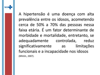 A hipertensão é uma doença com alta
prevalência entre os idosos, acometendo
cerca de 50% a 70% das pessoas nessa
faixa etária. É um fator determinante de
morbidade e mortalidade, entretanto, se
adequadamente controlada, reduz
significativamente as limitações
funcionais e a incapacidade nos idosos
(BRASIL, 2007).
 