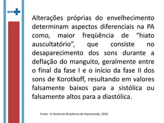 Alterações próprias do envelhecimento
determinam aspectos diferenciais na PA
como, maior freqüência de “hiato
auscultatório”, que consiste no
desaparecimento dos sons durante a
deflação do manguito, geralmente entre
o final da fase I e o início da fase II dos
sons de Korotkoff, resultando em valores
falsamente baixos para a sistólica ou
falsamente altos para a diastólica.
Fonte: VI Diretrizes Brasileiras de Hipertensão, 2010
 