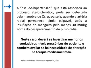 A “pseudo-hipertensão”, que está associada ao
processo aterosclerótico, pode ser detectada
pela manobra de Osler, ou seja, quando a artéria
radial permanece ainda palpável, após a
insuflação do manguito pelo menos 30 mmHg
acima do desaparecimento do pulso radial.
Neste caso, deverá se investigar melhor os
verdadeiros níveis pressóricos do paciente e
também avaliar se há necessidade de alteração
na terapia medicamentosa.
Fonte: VI Diretrizes Brasileiras de Hipertensão, 2010
 