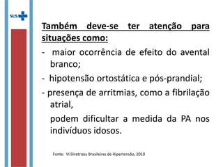 Também deve-se ter atenção para
situações como:
- maior ocorrência de efeito do avental
branco;
- hipotensão ortostática e pós-prandial;
- presença de arritmias, como a fibrilação
atrial,
podem dificultar a medida da PA nos
indivíduos idosos.
Fonte: VI Diretrizes Brasileiras de Hipertensão, 2010
 