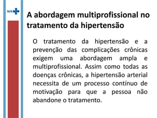 A abordagem multiprofissional no
tratamento da hipertensão
O tratamento da hipertensão e a
prevenção das complicações crônicas
exigem uma abordagem ampla e
multiprofissional. Assim como todas as
doenças crônicas, a hipertensão arterial
necessita de um processo contínuo de
motivação para que a pessoa não
abandone o tratamento.
 