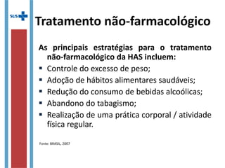 Tratamento não-farmacológico
As principais estratégias para o tratamento
não-farmacológico da HAS incluem:
 Controle do excesso de peso;
 Adoção de hábitos alimentares saudáveis;
 Redução do consumo de bebidas alcoólicas;
 Abandono do tabagismo;
 Realização de uma prática corporal / atividade
física regular.
Fonte: BRASIL, 2007
 
