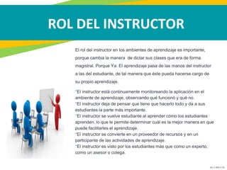 GC-F-004 V.01
ROL DEL INSTRUCTOR
El rol del instructor en los ambientes de aprendizaje es importante,
porque cambia la manera de dictar sus clases que era de forma
magistral. Porque Ya: El aprendizaje pasa de las manos del instructor
a las del estudiante, de tal manera que éste pueda hacerse cargo de
su propio aprendizaje.
*El instructor está continuamente monitoreando la aplicación en el
ambiente de aprendizaje, observando qué funcionó y qué no.
*El instructor deja de pensar que tiene que hacerlo todo y da a sus
estudiantes la parte más importante.
*El instructor se vuelve estudiante al aprender cómo los estudiantes
aprenden, lo que le permite determinar cuál es la mejor manera en que
puede facilitarles el aprendizaje.
*El instructor se convierte en un proveedor de recursos y en un
participante de las actividades de aprendizaje.
*El instructor es visto por los estudiantes más que como un experto,
como un asesor o colega.
 