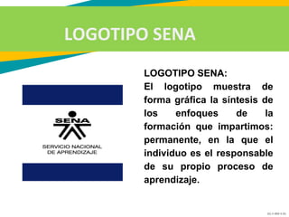 GC-F-004 V.01
LOGOTIPO SENA
LOGOTIPO SENA:
El logotipo muestra de
forma gráfica la síntesis de
los enfoques de la
formación que impartimos:
permanente, en la que el
individuo es el responsable
de su propio proceso de
aprendizaje.
 