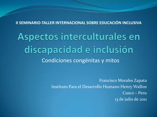 II SEMINARIO-TALLER INTERNACIONAL SOBRE EDUCACIÓN INCLUSIVA




            Condiciones congénitas y mitos


                                           Francisco Morales Zapata
                Instituto Para el Desarrollo Humano Henry Wallon
                                                       Cusco – Peru
                                                   13 de julio de 2011
 