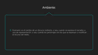 Ambiente:
 Escenario: es el cambio de un discurso indirecto, o sea, cuando se expresa el narrador, a
uno de representación, o sea, cuando los personajes son los que se expresan o modifican
el recurso del relato.
 