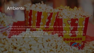 Ambiente:
 Atmósfera: se da a través de los personajes, sobre todo en sus acciones y siempre y cuando se
trate de expresiones de tipo psicológico.
Por ejemplo, en el cine de suspenso, cuando algún personaje está apunto de ser asesinado, los
directores se han encargado de intensificar las emociones de miedo, de confusión por parte de la
victima y de excitación por parte del asesino.
 