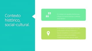 Contexto
histórico,
social-cultural.
El contexto son aquellos factores que
influyen de manera directa o indirecta
texto literario.
En la novela se puede aludir con más
profundidad a fechas históricas, a
épocas completas o a una parte, pero
tratada con gran profundidad o
simplemente puede retomar algún
evento histórico para justificar algún
suceso o acto de los personajes.
 