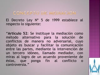 El Decreto Ley Nº 5 de 1999 establece al
respecto lo siguiente:

“Artículo 52: Se instituye la mediación como
método alternativo para la solución de
conflictos de manera no adversarial, cuyo
objeto es buscar y facilitar la comunicación
entre las partes, mediante la intervención de
un tercero idóneo, llamado mediador, con
miras al logro de un acuerdo proveniente de
éstas, que ponga fin al conflicto o
controversia.”
 