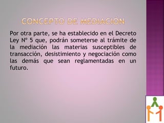 Por otra parte, se ha establecido en el Decreto
Ley Nº 5 que, podrán someterse al trámite de
la mediación las materias susceptibles de
transacción, desistimiento y negociación como
las demás que sean reglamentadas en un
futuro.
 