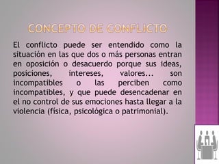 El conflicto puede ser entendido como la
situación en las que dos o más personas entran
en oposición o desacuerdo porque sus ideas,
posiciones,      intereses,     valores...     son
incompatibles       o    las    perciben    como
incompatibles, y que puede desencadenar en
el no control de sus emociones hasta llegar a la
violencia (física, psicológica o patrimonial).
 