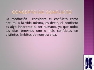 La mediación considera el conflicto como
natural a la vida misma, es decir, el conflicto
es algo inherente al ser humano, ya que todos
los días tenemos uno o más conflictos en
distintos ámbitos de nuestra vida.
 