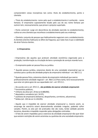 compreendem coisas incorpóreas tais como: título do estabelecimento, ponto e
clientela.

− Título do estabelecimento: nome pelo qual o estabelecimento é conhecido - nome
fantasia. O empresário supostamente lesado pelo uso do seu nome fantasia por
outrem tem, necessariamente, que provar o prejuízo suportado.

− Ponto comercial: surge em decorrência da atividade exercida no estabelecimento;
cultiva-se uma clientela que reconhece o estabelecimento pelo seu endereço.

− Clientela: conjunto de pessoas que habitualmente negociam com o estabelecimento.
A clientela (clientes habituais) se difere da freguesia, que nada mais é que a viabilidade
de atrair futuros clientes.


   1.3 Empresários



− Empresários são aqueles que praticam atividade econômica organizada para a
produção, transformação ou circulação de bens e prestação de serviços visando lucro.

− O empresário pode ser pessoa física ou jurídica.

* Quando pessoa jurídica, estaremos diante de uma sociedade empresária( que se
constitui para a prática de atividade própria do empresário individual – art. 982 C.C.)

* Quando pessoa física, estaremos diante do empresário individual( que exerce
profissionalmente atividade negocial – art. 966 C.C.0 Para tanto, terá necessariamente
que estar em pleno gozo da sua capacidade civil – art. 972 C.C..

− De acordo com o art. 972 C.C., são proibidos de exercer atividade empresarial:
* funcionários públicos;
* militares da ativa (art. 29 da Lei 6.880/80);
* deputados e senadores (art. 54 CF);
* auxiliares do empresário (leiloeiros, despachantes, corretores, aduaneiros);
* falidos (art. 102 da Lei 11.101/05).

− Aquele que é impedido de exercer atividade empresarial e, mesmo assim, se
encarrega de exercê-la estará desenvolvendo atividade irregular, podendo sofrer
sanções. Porém, os atos por ele praticados não são nulos, tendo validade perante
terceiros, devendo o impedido responder pelas obrigações contraídas.
− O fato de serem impedidos para o exercício da atividade empresarial não quer dizer
que existem restrições de serem acionistas ou quotistas de uma sociedade empresária.
 