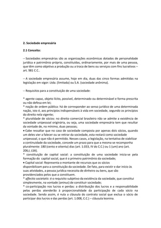2. Sociedade empresária

2.1 Conceito:

− Sociedades empresárias são as organizações econômicas dotadas de personalidade
jurídica e patrimônio próprio, constituídas, ordinariamente, por mais de uma pessoa,
que têm como objetivo a produção ou a troca de bens ou serviços com fins lucrativos –
art. 981 C.C..

− A sociedade empresária assume, hoje em dia, duas das cinco formas admitidas na
legislação em vigor: Ltda. (limitada) ou S.A. (sociedade anônima).

− Requisitos para a constituição de uma sociedade:

* agente capaz, objeto lícito, possível, determinado ou determinável e forma prescrita
ou não defesa em lei;
* noção de ordem pública: há de corresponder ao senso jurídico de uma determinada
nação, isto é, aos princípios indispensáveis à vida em sociedade, segundo os princípios
do direito nela vigente;
* pluralidade de sócios: no direito comercial brasileiro não se admite a existência de
sociedade unipessoal originária, ou seja, uma sociedade empresária tem que resultar
da vontade de, no mínimo, duas pessoas;
• Cabe ressaltar que no caso de sociedade composta por apenas dois sócios, quando
um deles vier a falecer ou se retirar da sociedade, esta restará como sociedade
unipessoal, o que não é permitido. Nesses casos, a legislação, na tentativa de viabilizar
a continuidade da sociedade, concede um prazo para que a mesma se recomponha
pluralmente: 180 (cento e oitenta) dias (art. 1.033, IV do C.C.) ou 1 (um) ano (art.
206,I, LSA).
* constituição de capital social: a constituição de uma sociedade inicia-se pela
formação do capital social, que é o primeiro patrimônio da sociedade;
• Capital social: Representa o montante de recursos que os sócios
disponibilizam para a constituição da sociedade. De fato, para existir e dar início às
suas atividades, a pessoa jurídica necessita de dinheiro ou bens, que são
providenciados pelos que a constituem.
* affectio societatis: é o requisito subjetivo da existência da sociedade, que constitui
simplesmente, na vontade (aninus) de constituir sociedade;
* co-participação nos lucros e perdas: a distribuição dos lucros e a responsabilidade
pelas perdas atenderão à proporcionalidade da participação de cada sócio na
sociedade. Sendo assim, é nula a cláusula do contrato social que exclua o sócio de
participar dos lucros e das perdas (art. 1.008, C.C.) – cláusula leonina.
 