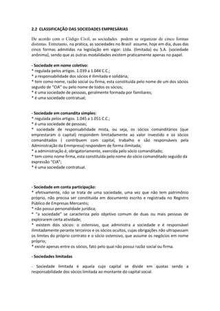 2.2 CLASSIFICAÇÃO DAS SOCIEDADES EMPRESÁRIAS

De acordo com o Código Civil, as sociedades podem se organizar de cinco formas
distintas. Entretanto, na prática, as sociedades no Brasil assume, hoje em dia, duas das
cinco formas admitidas na legislação em vigor: Ltda. (limitada) ou S.A. (sociedade
anônima), sendo que as outras modalidades existem praticamente apenas no papel.

- Sociedade em nome coletivo:
* regulada pelos artigos. 1.039 a 1.044 C.C.;
* a responsabilidade dos sócios é ilimitada e solidária;
* tem como nome, razão social ou firma, esta constituída pelo nome de um dos sócios
seguido de “CIA” ou pelo nome de todos os sócios;
* é uma sociedade de pessoas, geralmente formada por familiares;
* é uma sociedade contratual;


- Sociedade em comandita simples:
* regulada pelos artigos. 1.045 a 1.051 C.C.;
* é uma sociedade de pessoas;
* sociedade de responsabilidade mista, ou seja, os sócios comanditários (que
emprestaram o capital) respondem limitadamente ao valor investido e os sócios
comanditados ( contribuem com capital, trabalho e são responsáveis pela
Administração da Emmpresa) respondem de forma ilimitada;
* a administração é, obrigatoriamente, exercida pelo sócio comanditado;
* tem como nome firma, esta constituída pelo nome do sócio comanditado seguido da
expressão “CIA”;
* é uma sociedade contratual.



- Sociedade em conta participação:
* efetivamente, não se trata de uma sociedade, uma vez que não tem patrimônio
próprio, não precisa ser constituída em documento escrito e registrada no Registro
Público de Empresas Mercantis;
* não possui personalidade jurídica;
* “a sociedade” se caracteriza pelo objetivo comum de duas ou mais pessoas de
explorarem certa atividade;
* existem dois sócios: o ostensivo, que administra a sociedade e é responsável
ilimitadamente perante terceiros e os sócios ocultos, cujas obrigações não ultrapassam
os limites do próprio contrato e o sócio ostensivo, que assume os negócios em nome
próprio;
* existe apenas entre os sócios, fato pelo qual não possui razão social ou firma.

- Sociedades limitadas

- Sociedade limitada é aquela cujo capital se divide em quotas sendo a
responsabilidade dos sócios limitada ao montante do capital social.
 