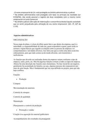 - O nome empresarial da S.A. está protegido no âmbito administrativo e judicial.
* No âmbito administrativo está protegido com base no princípio da novidade (Lei
8.934/94), não sendo possível o registro de duas sociedades com o mesmo nome
empresarial na Junta Comercial.
* No âmbito judicial cabe ação de indenização e concorrência desleal àquela sociedade
que se sentir prejudicada pela utilização do seu nome empresarial. (Art. 3º, §2º da
L.S.A).



Aspectos administrativos

ORGANIZAÇÃO

Nessa etapa do plano, é a hora de dfinir quem fará o que dentro da empresa, qual é a
autoridade e a responsabilidade de cada um, quem responderá a quem, quais serão as
normas e regras básicas que regerão as relações entre as pessoas da empresa e os
comportamentos e atividades diversos. Isso fará com que se tenha uma idéia exata dos
ordenamentos, para que tudo comece já de modo eficiente, sem transtornos e
ineficiências.

As funções que deverão ser realizadas dentro da empresa variam conforme o tipo de
empresa, ramo, porte, etc. Mas há algumas funções comuns a todos os tipos de empresa.
Abaixo há uma descrição das funções mais elementares. Na fase inicial de um negócio,
geralmente há acumulação de funções, ou seja, algumas pessoas são responsáveis por
mais de uma função. Mas é fundamental que isto seja definido no projeto, para que não
haja conflitos.

Funções

   •   Produção

Compras

Movimentação de materiais

Controle de estoques

Controle de qualidade

Manutenção

Planejamento e controle da produção

   •   Promoção e vendas

Criação e/ou aquisição de material publicitário

Acompanhamento dos resultados da propaganda
 