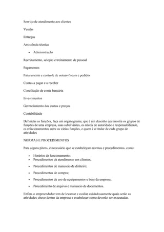 Serviço de atendimento aos clientes

Vendas

Entregas

Assistência técnica

   •     Administração

Recrutamento, seleção e treinamento de pessoal

Pagamentos

Faturamento e controle de notaas-fiscais e pedidos

Contas a pagar e a receber

Conciliação de conta bancária

Investimentos

Gerenciamento dos custos e preços

Contabilidade

Definidas as funções, faça um organograma, que é um desenho que mostra os grupos de
funções de uma empresa, suas subdivisões, os níveis de autoridade e responsabilidade,
os relacionamentos entre as várias funções, e quem é o titular de cada grupo de
atividades

NORMAS E PROCEDIMENTOS

Para alguns pitens, é necessário que se estabeleçam normas e procedimentos. como:

   •     Horários de funcionamento;
   •     Procedimentos de atendimento aos clientes;

   •     Procedimentos de manuseio de dinheiro;

   •     Procedimentos de compra;

   •     Procedimentos de uso de equipamentos e bens da empresa;

   •     Procedimento de arquivo e manuseio de documentos.

Enfim, o empreendedor tem de levantar e avaliar cuidadossamente quais serão as
atividades-chave dentro da empresa e estabelecer como deverão ser executadas.
 