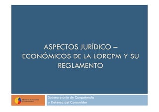 ASPECTOS JURÍDICO –
ECONÓMICOS DE LA LORCPM Y SU
       REGLAMENTO


      Subsecretaría de Competencia
      y Defensa del Consumidor
 