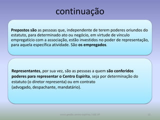 continuação
Prepostos são as pessoas que, independente de terem poderes oriundos do
estatuto, para determinado ato ou negócio, em virtude de vínculo
empregatício com a associação, estão investidos no poder de representação,
para aquela específica atividade. São os empregados.




Representantes, por sua vez, são as pessoas a quem são conferidos
poderes para representar o Centro Espírita, seja por determinação do
estatuto (o diretor representa) ou em contrato
(advogado, despachante, mandatário).




                          curso gestão centro espírita / USE-SP          13
 