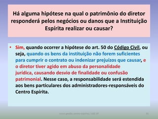 Há alguma hipótese na qual o patrimônio do diretor
responderá pelos negócios ou danos que a Instituição
            Espírita realizar ou causar?


• Sim, quando ocorrer a hipótese do art. 50 do Código Civil, ou
  seja, quando os bens da instituição não forem suficientes
  para cumprir o contrato ou indenizar prejuízos que causar, e
  o diretor tiver agido em abuso da personalidade
  jurídica, causando desvio de finalidade ou confusão
  patrimonial. Nesse caso, a responsabilidade será estendida
  aos bens particulares dos administradores-responsáveis do
  Centro Espírita.


                      curso gestão centro espírita / USE-SP   16
 
