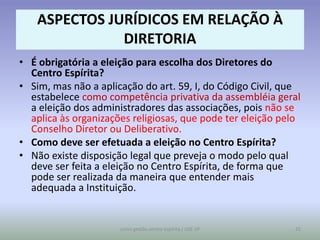 ASPECTOS JURÍDICOS EM RELAÇÃO À
              DIRETORIA
• É obrigatória a eleição para escolha dos Diretores do
  Centro Espírita?
• Sim, mas não a aplicação do art. 59, I, do Código Civil, que
  estabelece como competência privativa da assembléia geral
  a eleição dos administradores das associações, pois não se
  aplica às organizações religiosas, que pode ter eleição pelo
  Conselho Diretor ou Deliberativo.
• Como deve ser efetuada a eleição no Centro Espírita?
• Não existe disposição legal que preveja o modo pelo qual
  deve ser feita a eleição no Centro Espírita, de forma que
  pode ser realizada da maneira que entender mais
  adequada a Instituição.


                      curso gestão centro espírita / USE-SP   25
 