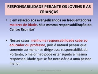 RESPONSABILIDADE PERANTE OS JOVENS E AS
              CRIANÇAS
• E em relação aos evangelizandos ou frequentadores
  maiores de idade, há a mesma responsabilização do
  Centro Espírita?

• Nesses casos, nenhuma responsabilidade cabe ao
  educador ou professor, pois é natural pensar que
  somente ao menor se dirige essa responsabilidade.
  Portanto, o maior não pode estar sujeito à mesma
  responsabilidade que se faz necessário a uma pessoa
  menor.
                   curso gestão centro espírita / USE-SP   28
 