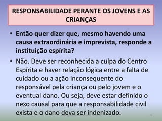 RESPONSABILIDADE PERANTE OS JOVENS E AS
              CRIANÇAS
• Então quer dizer que, mesmo havendo uma
  causa extraordinária e imprevista, responde a
  instituição espírita?
• Não. Deve ser reconhecida a culpa do Centro
  Espírita e haver relação lógica entre a falta de
  cuidado ou a ação inconsequente do
  responsável pela criança ou pelo jovem e o
  eventual dano. Ou seja, deve estar definido o
  nexo causal para que a responsabilidade civil
  exista e o dano deva ser indenizado.
                 curso gestão centro espírita / USE-SP   29
 