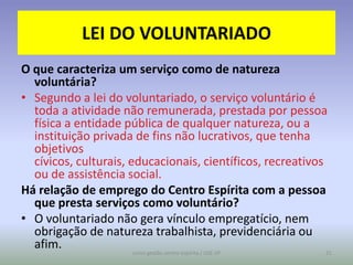 LEI DO VOLUNTARIADO
O que caracteriza um serviço como de natureza
  voluntária?
• Segundo a lei do voluntariado, o serviço voluntário é
  toda a atividade não remunerada, prestada por pessoa
  física a entidade pública de qualquer natureza, ou a
  instituição privada de fins não lucrativos, que tenha
  objetivos
  cívicos, culturais, educacionais, científicos, recreativos
  ou de assistência social.
Há relação de emprego do Centro Espírita com a pessoa
  que presta serviços como voluntário?
• O voluntariado não gera vínculo empregatício, nem
  obrigação de natureza trabalhista, previdenciária ou
  afim.
                     curso gestão centro espírita / USE-SP   31
 