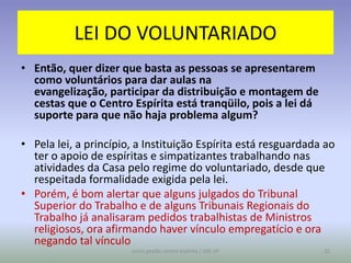 LEI DO VOLUNTARIADO
• Então, quer dizer que basta as pessoas se apresentarem
  como voluntários para dar aulas na
  evangelização, participar da distribuição e montagem de
  cestas que o Centro Espírita está tranqüilo, pois a lei dá
  suporte para que não haja problema algum?

• Pela lei, a princípio, a Instituição Espírita está resguardada ao
  ter o apoio de espíritas e simpatizantes trabalhando nas
  atividades da Casa pelo regime do voluntariado, desde que
  respeitada formalidade exigida pela lei.
• Porém, é bom alertar que alguns julgados do Tribunal
  Superior do Trabalho e de alguns Tribunais Regionais do
  Trabalho já analisaram pedidos trabalhistas de Ministros
  religiosos, ora afirmando haver vínculo empregatício e ora
  negando tal vínculo
                       curso gestão centro espírita / USE-SP    32
 
