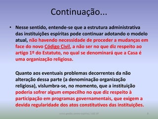 Continuação...
• Nesse sentido, entende-se que a estrutura administrativa
  das instituições espíritas pode continuar adotando o modelo
  atual, não havendo necessidade de proceder a mudanças em
  face do novo Código Civil, a não ser no que diz respeito ao
  artigo 1º do Estatuto, no qual se denominará que a Casa é
  uma organização religiosa.

  Quanto aos eventuais problemas decorrentes da não
  alteração dessa parte (a denominação organização
  religiosa), vislumbra-se, no momento, que a instituição
  poderia sofrer algum empecilho no que diz respeito à
  participação em programas governamentais, que exigem a
  devida regularidade dos atos constitutivos das instituições.
                      curso gestão centro espírita / USE-SP      8
 