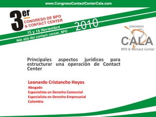 Principales aspectos jurídicos para
estructurar una operación de Contact
Center

Leonardo Cristancho Hoyos
Abogado
Especialista en Derecho Comercial
Especialista en Derecho Empresarial
Colombia
 