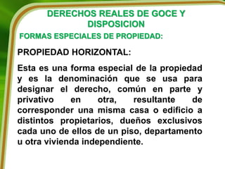 DERECHOS REALES DE GOCE Y
DISPOSICION
FORMAS ESPECIALES DE PROPIEDAD:
PROPIEDAD HORIZONTAL:
Esta es una forma especial de la propiedad
y es la denominación que se usa para
designar el derecho, común en parte y
privativo en otra, resultante de
corresponder una misma casa o edificio a
distintos propietarios, dueños exclusivos
cada uno de ellos de un piso, departamento
u otra vivienda independiente.
 