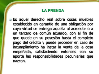 LA PRENDA
 Es aquel derecho real sobre cosas muebles
establecido en garantía de una obligación por
cuya virtud se entrega aquella al acreedor o a
un tercero de común acuerdo, con el fin de
que quede en su posesión hasta el completo
pago del crédito y puede proceder en caso de
incumplimiento ha instar la venta de la cosa
empeñada, satisfaciendo entonces con su
aporte las responsabilidades pecuniarias que
nazcan.
 