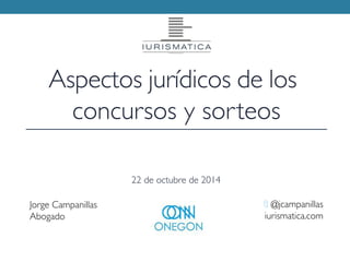 Aspectos jurídicos de los 
concursos y sorteos 
Jorge Campanillas 
Abogado 
t @jcampanillas 
iurismatica.com 
22 de octubre de 2014 
 