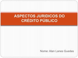 Nome: Alan Lanes Guedes
ASPECTOS JURIDICOS DO
CRÉDITO PÚBLICO
 