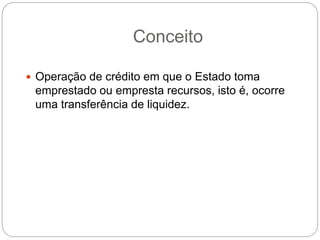 Conceito
 Operação de crédito em que o Estado toma
emprestado ou empresta recursos, isto é, ocorre
uma transferência de liquidez.
 