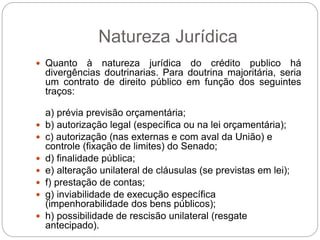 Natureza Jurídica
 Quanto à natureza jurídica do crédito publico há
divergências doutrinarias. Para doutrina majoritária, seria
um contrato de direito público em função dos seguintes
traços:
a) prévia previsão orçamentária;
 b) autorização legal (específica ou na lei orçamentária);
 c) autorização (nas externas e com aval da União) e
controle (fixação de limites) do Senado;
 d) finalidade pública;
 e) alteração unilateral de cláusulas (se previstas em lei);
 f) prestação de contas;
 g) inviabilidade de execução específica
(impenhorabilidade dos bens públicos);
 h) possibilidade de rescisão unilateral (resgate
antecipado).
 