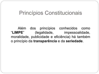 Princípios Constitucionais
Além dos princípios conhecidos como
“LIMPE” (legalidade, impessoalidade,
moralidade, publicidade e eficiência) há também
o princípio da transparência e da seriedade.
 