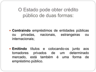 O Estado pode obter crédito
público de duas formas:
 Contraindo empréstimos de entidades públicas
ou privadas, nacionais, estrangeiras ou
internacionais;
 Emitindo títulos e colocando-os junto aos
tomadores privados de um determinado
mercado, está também é uma forma de
empréstimo público.
 
