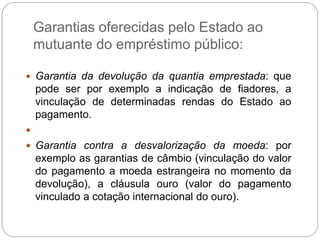 Garantias oferecidas pelo Estado ao
mutuante do empréstimo público:
 Garantia da devolução da quantia emprestada: que
pode ser por exemplo a indicação de fiadores, a
vinculação de determinadas rendas do Estado ao
pagamento.

 Garantia contra a desvalorização da moeda: por
exemplo as garantias de câmbio (vinculação do valor
do pagamento a moeda estrangeira no momento da
devolução), a cláusula ouro (valor do pagamento
vinculado a cotação internacional do ouro).
 