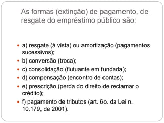 As formas (extinção) de pagamento, de
resgate do empréstimo público são:
 a) resgate (à vista) ou amortização (pagamentos
sucessivos);
 b) conversão (troca);
 c) consolidação (flutuante em fundada);
 d) compensação (encontro de contas);
 e) prescrição (perda do direito de reclamar o
crédito);
 f) pagamento de tributos (art. 6o. da Lei n.
10.179, de 2001).
 