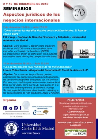 Organiza
2 Y 10 DE DICIEMBRE DE 2015
SEMINARIOS
Aspectos jurídicos de los
negocios internacionales
2 de diciembre 16-18 h. – Aula 17.0.05
“Cómo abordar los desafíos fiscales de las multinacionales: El Plan de
acción BEPS”
Félix Vega - Profesor de Derecho Financiero y Tributario - Universidad
Autónoma de Madrid
Objetivo: Dar a conocer y debatir sobre el plan de
acción de la OCDE contra la erosión de la base
imponible y el traslado de beneficios (BEPS).
Se presentará el origen de dicho plan, los resultados
alcanzados hasta ahora y las perspectivas de futuro.
10 de diciembre 18-20 h. – Aula 17.0.05
“Los pactos fiscales (Tax Rulings) de las multinacionales"
Lorena Viñas Rueda - Abogada del Departamento Fiscal de Ashurst LLP.
Objetivo: Dar a conocer los problemas que han
originado los tax rulings de conocidas multinacionales,
las decisiones adoptadas al respecto por la Comisión
Europea y las medidas propuestas a nivel internacional,
tanto por la OCDE como por la UE, para poner fin a la
actual falta de transparencia de ciertos tax rulings.
Se hará especial referencia al escándalo Luxleaks y a
los pactos fiscales de Fiat, Starbucks, Apple y Amazon.
INSCRIPCIONES
http://www.mastercarlosiiimadi.com/
aspectos-juridicos-negocios-
internacionales/
MÁS INFORMACIÓN
virginia.hernandez@uc3m.es
mariabelen.usero@uc3m.es
RECONOCMIENTO DE CRÉDITOS POR EL
PASAPORTE
0
 