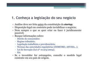 1.
1 Conheça a legislação do seu negócio
• Análise deve ser feita antes da constituição da startup;
                                           ç            p;
• Disposição legal em contrário pode inviabilizar o negócio;
• Nem sempre o que se quer criar ou fazer é juridicamente
  possível;
• Busque informações sobre:
  ▫   Direito do consumidor;
  ▫   Regime tributário;
  ▫   Legislação trabalhista e previdenciária;
  ▫   Normas das autoridades regulatórias (INMETRO, ANVISA...);
                                  g         (     ,          );
  ▫   Lei de Inovação (Lei nº 10.973/2004);
  ▫   Etc.
• Se o investidor for estrangeiro consulte o modelo legal
                         estrangeiro,
  existente em seu país de origem.
 