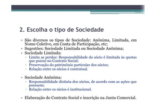 2.
2 Escolha o tipo de Sociedade
• São diversos os tipos de Sociedade: Anônima, Limitada, em
  Nome C l i
        Coletivo, em C
                     Conta d Participação, etc;
                           de    i i   ã
• Sugestões: Sociedade Limitada ou Sociedade Anônima;
• Sociedade Limitada:
  ▫ Limita as perdas: Responsabilidade do sócio é limitada às quotas
    que possui no Contrato Social;
  ▫ Preservação do patrimônio particular dos sócios;
  ▫ Relação entre os sócios é contratual.
      l               ó                l

• Sociedade Anônima:
  ▫ Responsabilidade distinta dos sócios, de acordo com as ações que
    possuem;
  ▫ Relação entre os sócios é institucional.

• Elaboração do Contrato Social e inscrição na Junta Comercial.
 