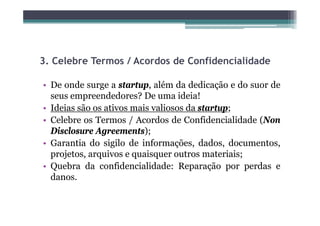 3.
3 Celebre Termos / Acordos de Confidencialidade

• De onde surge a startup, além da dedicação e do suor de
  seus empreendedores? De uma ideia!
• Ideias são os ativos mais valiosos da startup;
• Celebre os Termos / Acordos de Confidencialidade (Non
  Disclosure Agreements);
• Garantia do sigilo de informações, dados, documentos,
  projetos, arquivos e quaisquer outros materiais;
• Q b d confidencialidade: R
  Quebra da        fid  i lid d Reparação por perdas e
                                           ã        d
  danos.
 